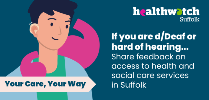This is a graphic image for HealthWatch Suffolk. On the left there is a man smiling with a hearing aid visible. Underneath is the text Your Care Your Way. On the right, there is the healthwatch suffolk logo, and the following text. If you are d/dead of hard of hearing... Share feedback on access to health and social care services in Suffolk.