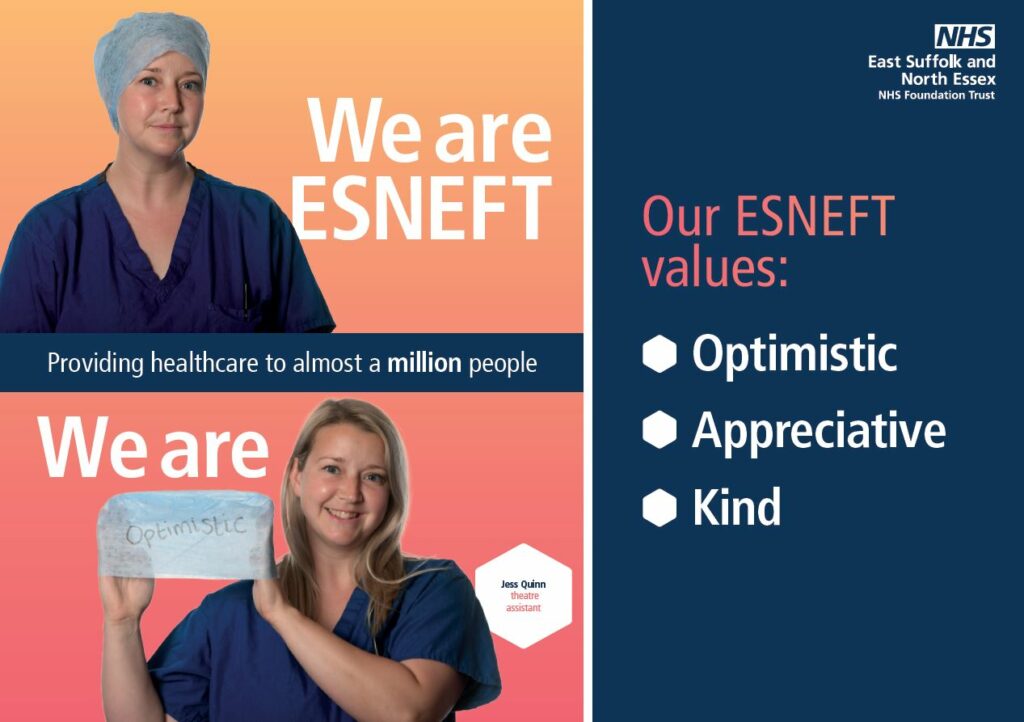 A brightly coloured graphic, which on one side reads ‘East Suffolk and North Essex NHS Foundation Trust. Our ESNEFT values: Optimistic, Appreciative, Kind’. The other side has an ombre effect of orange into pink. The top half of that side shows a picture of a young woman in hospital blue scrubs, and a blue theatres hat, looking serious. A caption reads We are ESNEFT. The bottom half has a photo of the same woman but she is smiling. She is now holding her hat and it has Optimistic written on it in black pen. A caption above reads We are, so in full it reads We are Optimistic. A hexagon shape to her left reads Jess Quinn, theatre assistant. Between the top and bottom halves is a section which reads Providing healthcare to almost a million people.